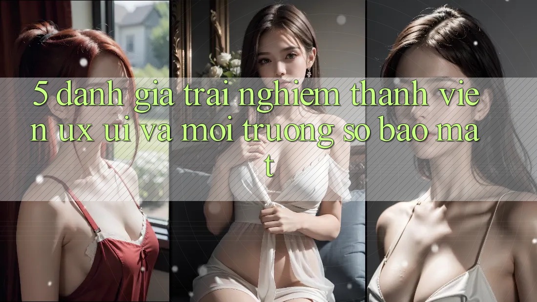 5. Đánh Giá Trải Nghiệm Thành viên (UX/UI) Và Môi trường số Bảo Mật