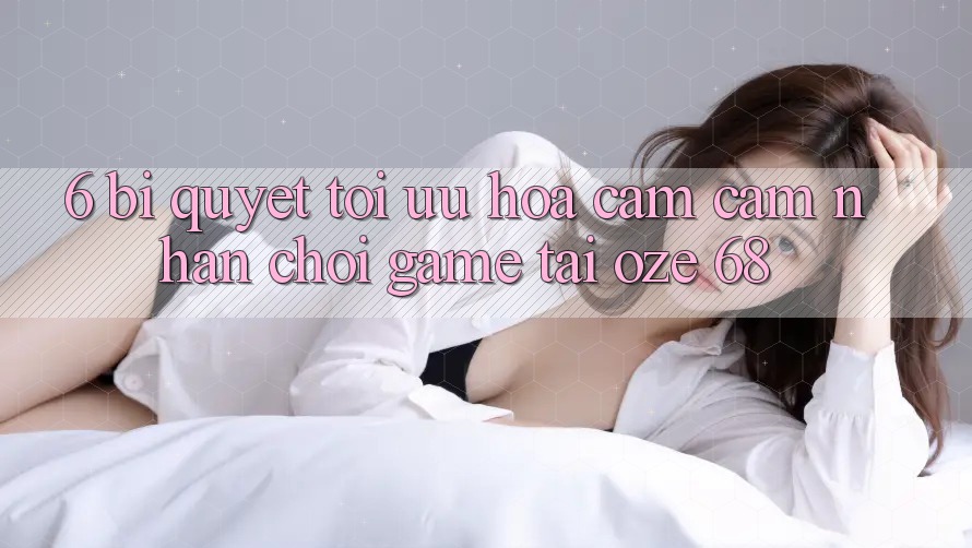 6. Bí Quyết Tối Ưu Hóa Cảm cảm nhận Chơi Game Tại Oze 68 6. Bí Quyết Tối Ưu Hóa Cảm cảm nhận Chơi Game Tại Oze 68