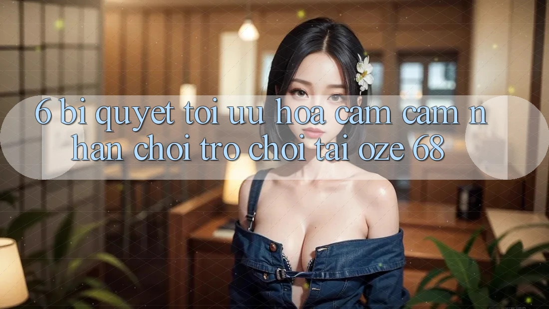 6. Bí Quyết Tối Ưu Hóa Cảm cảm nhận Chơi Trò chơi Tại Oze 68