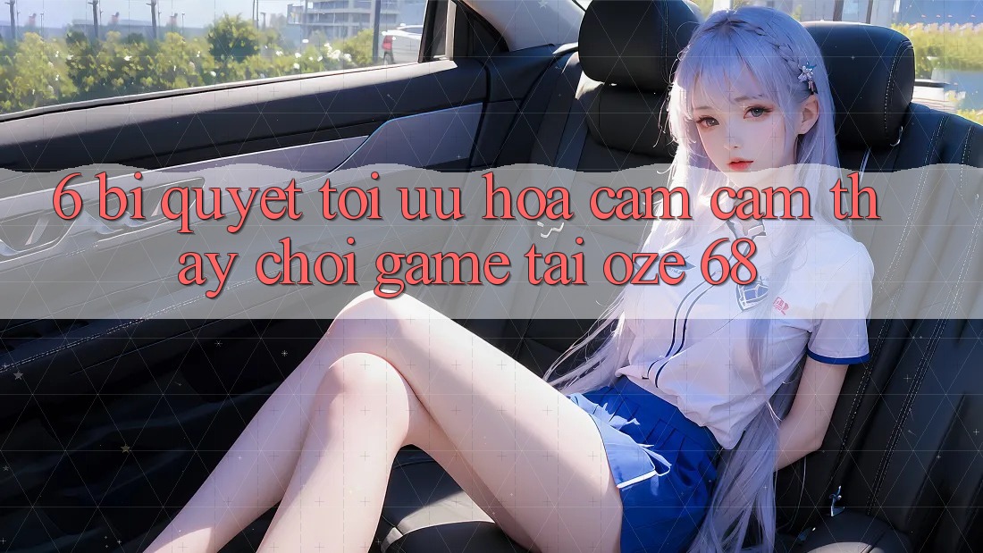6. Bí Quyết Tối Ưu Hóa Cảm cảm thấy Chơi Game Tại Oze 68