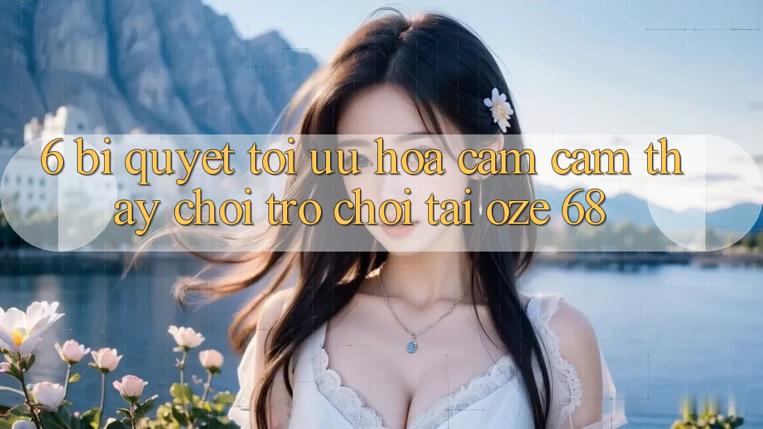 6. Bí Quyết Tối Ưu Hóa Cảm cảm thấy Chơi Trò chơi Tại Oze 68