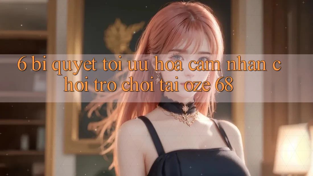 6. Bí Quyết Tối Ưu Hóa Cảm nhận Chơi Trò chơi Tại Oze 68 6. Bí Quyết Tối Ưu Hóa Cảm nhận Chơi Trò chơi Tại Oze 68