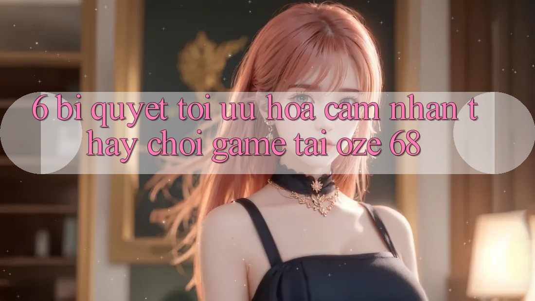 6. Bí Quyết Tối Ưu Hóa Cảm nhận thấy Chơi Game Tại Oze 68