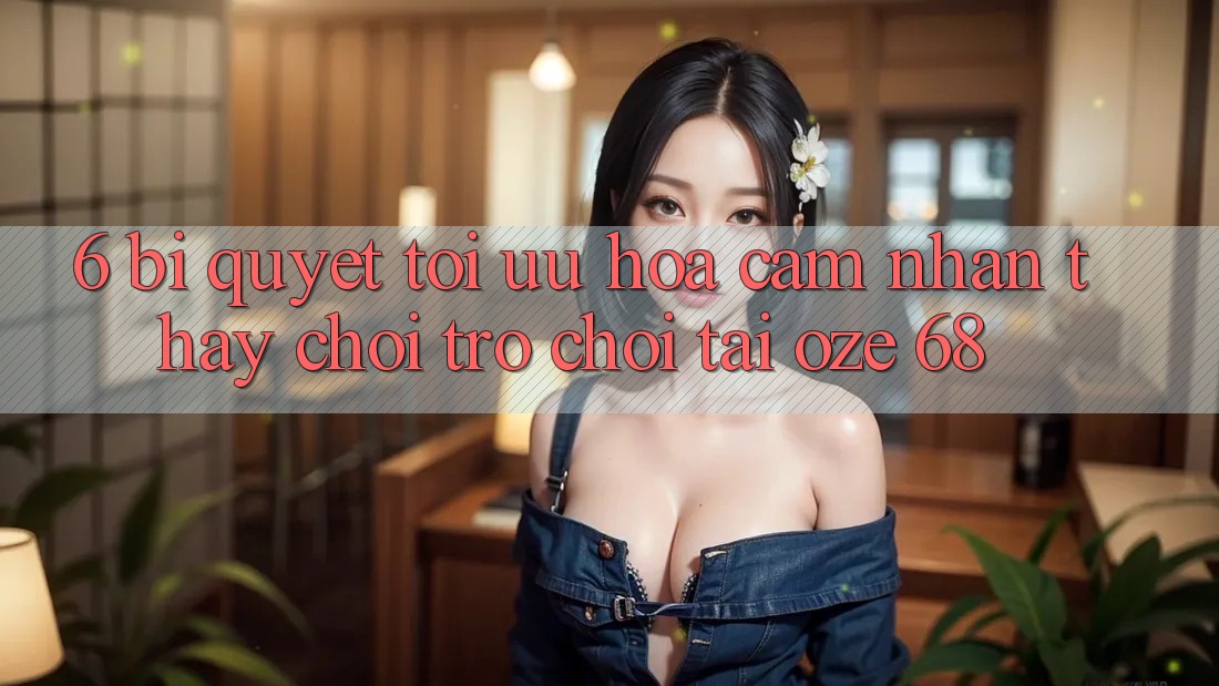 6. Bí Quyết Tối Ưu Hóa Cảm nhận thấy Chơi Trò chơi Tại Oze 68 6. Bí Quyết Tối Ưu Hóa Cảm nhận thấy Chơi Trò chơi Tại Oze 68