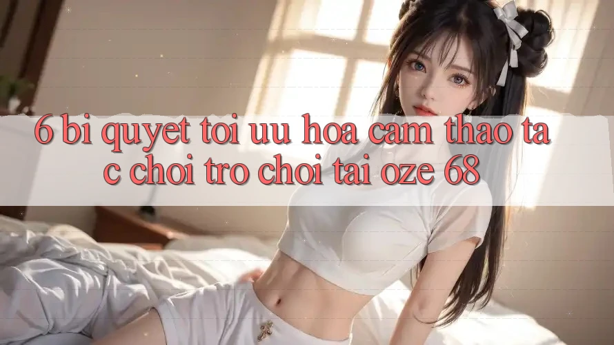 6. Bí Quyết Tối Ưu Hóa Cảm thao tác Chơi Trò chơi Tại Oze 68 6. Bí Quyết Tối Ưu Hóa Cảm thao tác Chơi Trò chơi Tại Oze 68