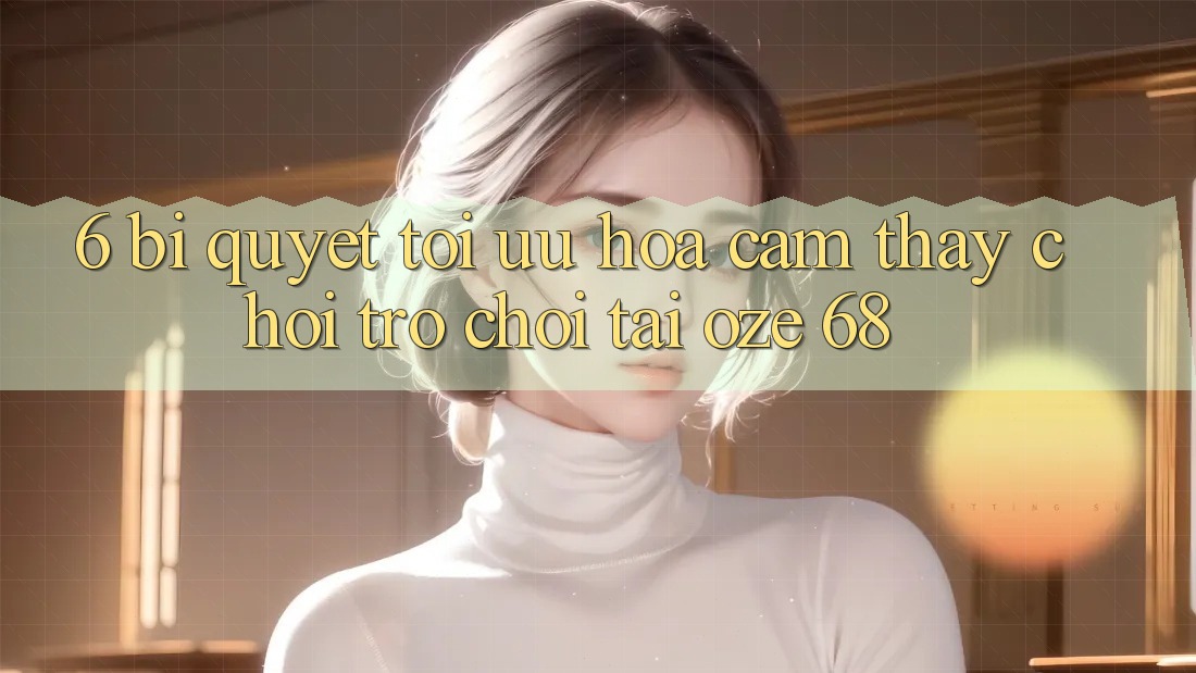6. Bí Quyết Tối Ưu Hóa Cảm thấy Chơi Trò chơi Tại Oze 68 6. Bí Quyết Tối Ưu Hóa Cảm thấy Chơi Trò chơi Tại Oze 68