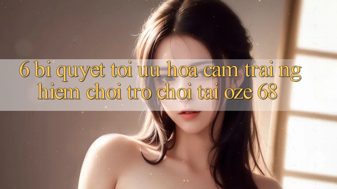 6. Bí Quyết Tối Ưu Hóa Cảm trải nghiệm Chơi Trò chơi Tại Oze 68 6. Bí Quyết Tối Ưu Hóa Cảm trải nghiệm Chơi Trò chơi Tại Oze 68