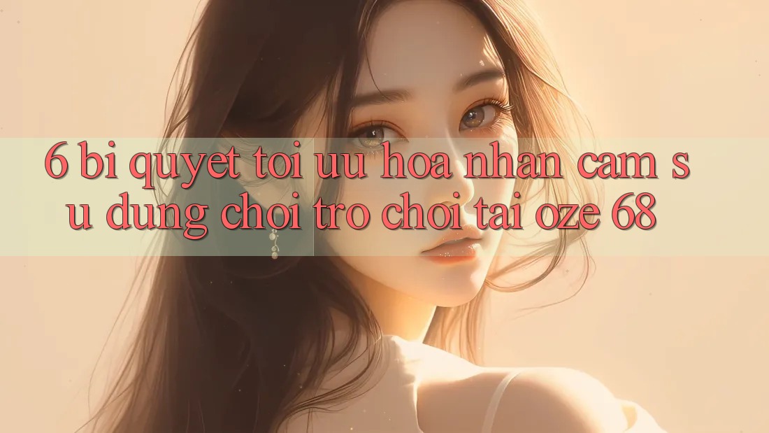 6. Bí Quyết Tối Ưu Hóa Nhận cảm sử dụng Chơi Trò chơi Tại Oze 68