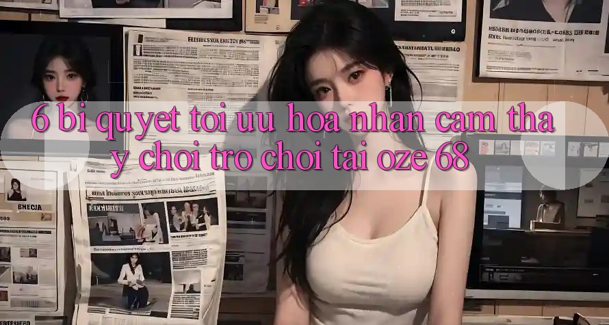 6. Bí Quyết Tối Ưu Hóa Nhận cảm thấy Chơi Trò chơi Tại Oze 68