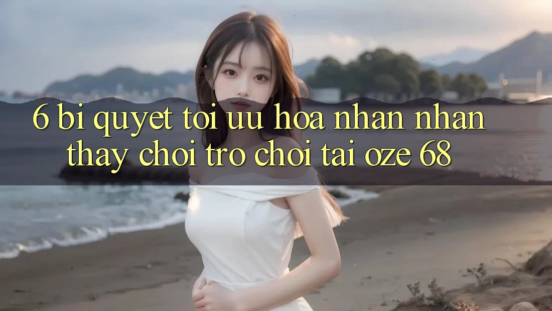 6. Bí Quyết Tối Ưu Hóa Nhận nhận thấy Chơi Trò chơi Tại Oze 68