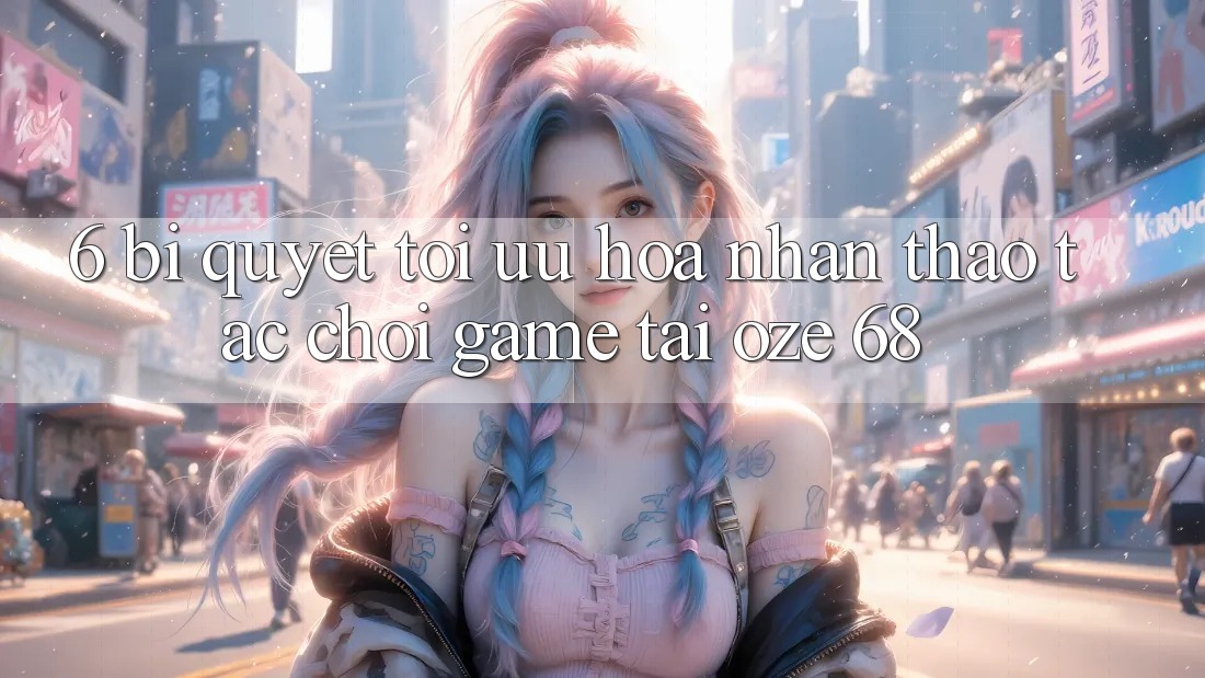 6. Bí Quyết Tối Ưu Hóa Nhận thao tác Chơi Game Tại Oze 68