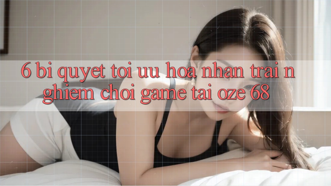 6. Bí quyết Tối Ưu Hóa Nhận trải nghiệm Chơi Game Tại Oze 68 6. Bí quyết Tối Ưu Hóa Nhận trải nghiệm Chơi Game Tại Oze 68