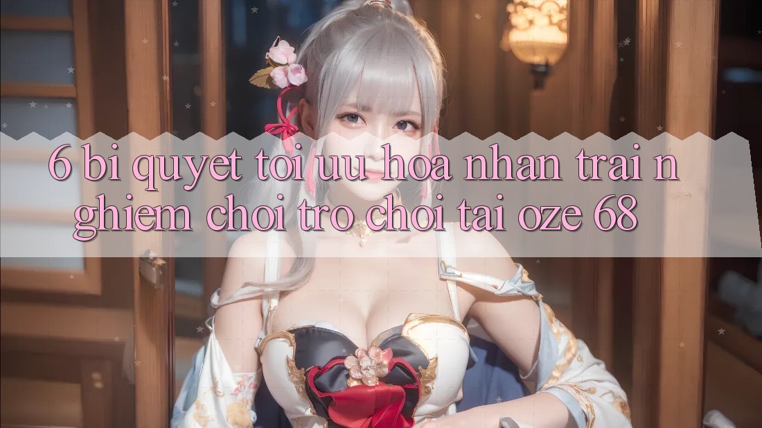 6. Bí Quyết Tối Ưu Hóa Nhận trải nghiệm Chơi Trò chơi Tại Oze 68