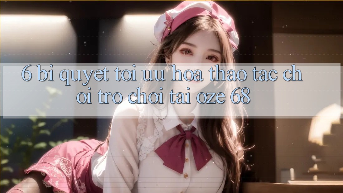 6. Bí Quyết Tối Ưu Hóa Thao tác Chơi Trò chơi Tại Oze 68