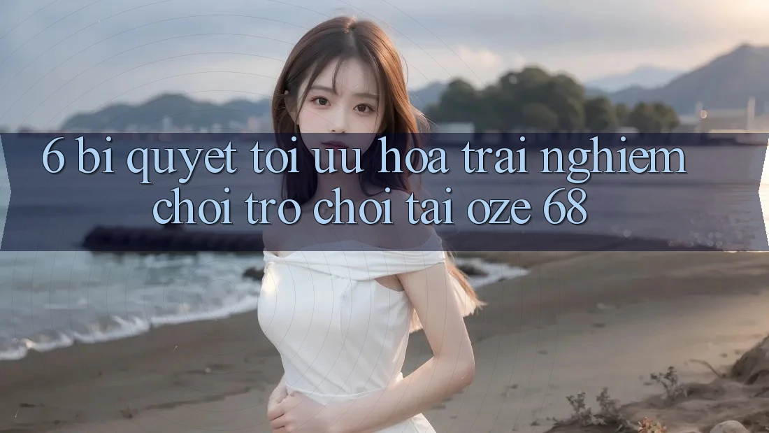 6. Bí Quyết Tối Ưu Hóa Trải Nghiệm Chơi Trò chơi Tại Oze 68