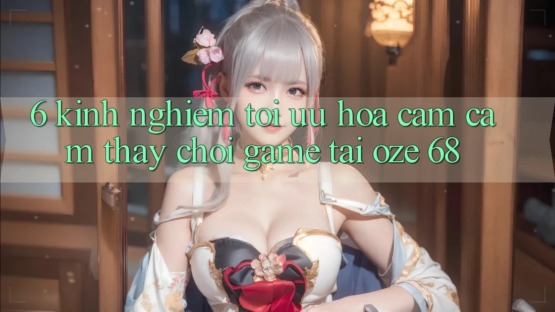 6. Kinh nghiệm Tối Ưu Hóa Cảm cảm thấy Chơi Game Tại Oze 68 6. Kinh nghiệm Tối Ưu Hóa Cảm cảm thấy Chơi Game Tại Oze 68