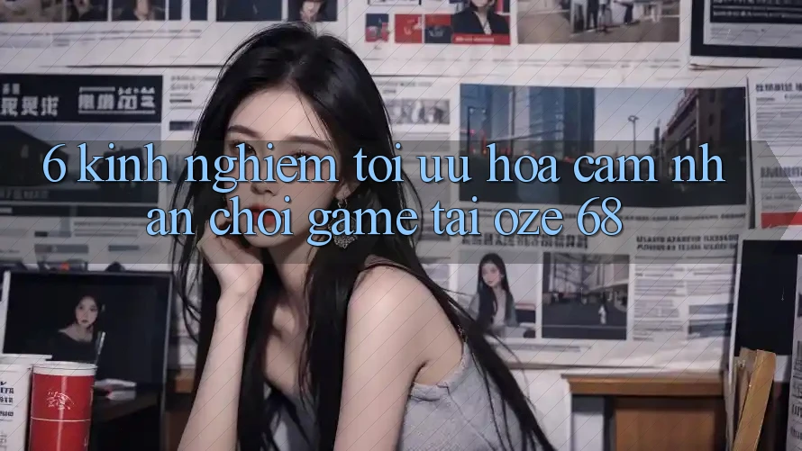6. Kinh nghiệm Tối Ưu Hóa Cảm nhận Chơi Game Tại Oze 68 6. Kinh nghiệm Tối Ưu Hóa Cảm nhận Chơi Game Tại Oze 68