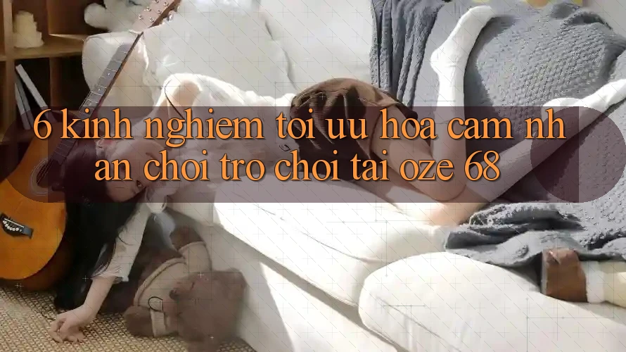 6. Kinh nghiệm Tối Ưu Hóa Cảm nhận Chơi Trò chơi Tại Oze 68 6. Kinh nghiệm Tối Ưu Hóa Cảm nhận Chơi Trò chơi Tại Oze 68