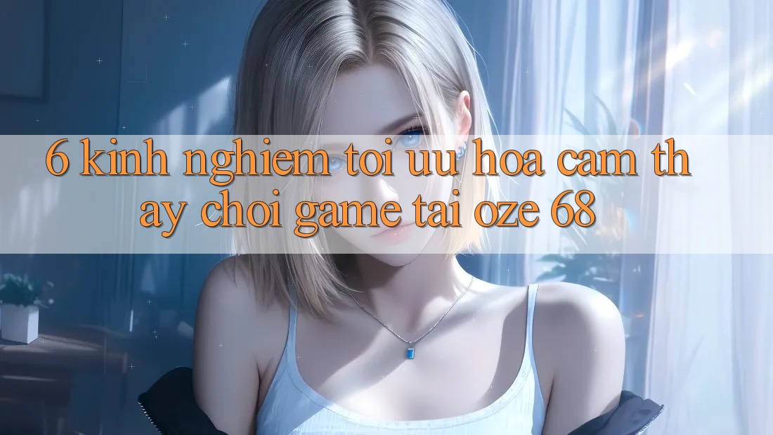 6. Kinh nghiệm Tối Ưu Hóa Cảm thấy Chơi Game Tại Oze 68 6. Kinh nghiệm Tối Ưu Hóa Cảm thấy Chơi Game Tại Oze 68