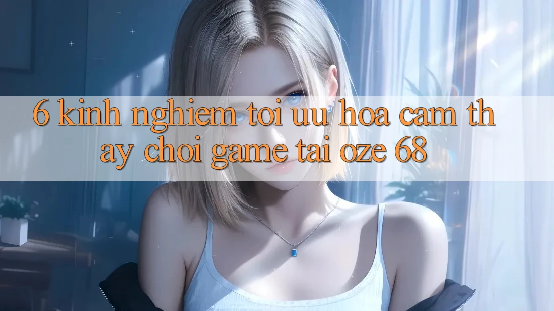 6. Kinh nghiệm Tối Ưu Hóa Cảm thấy Chơi Game Tại Oze 68