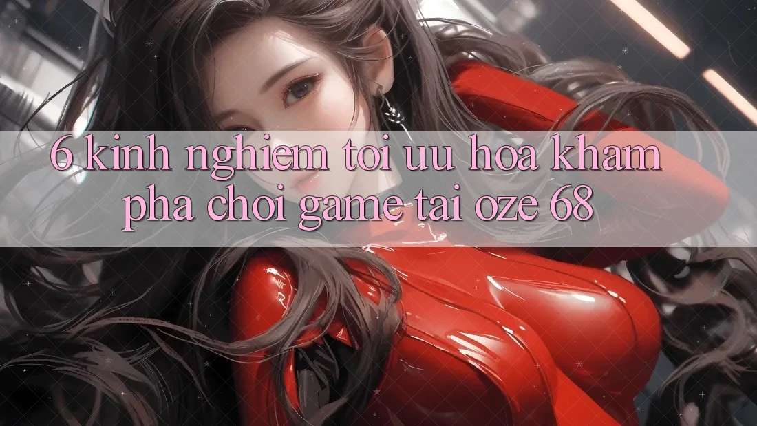 6. Kinh nghiệm Tối Ưu Hóa Khám phá Chơi Game Tại Oze 68