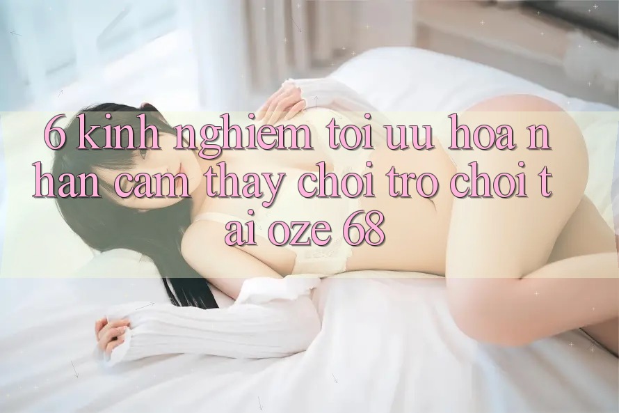 6. Kinh nghiệm Tối Ưu Hóa Nhận cảm thấy Chơi Trò chơi Tại Oze 68