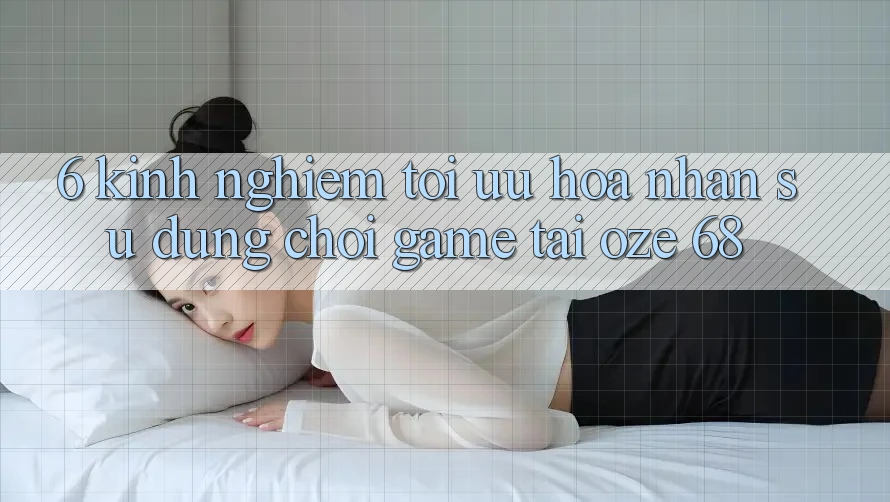6. Kinh nghiệm Tối Ưu Hóa Nhận sử dụng Chơi Game Tại Oze 68