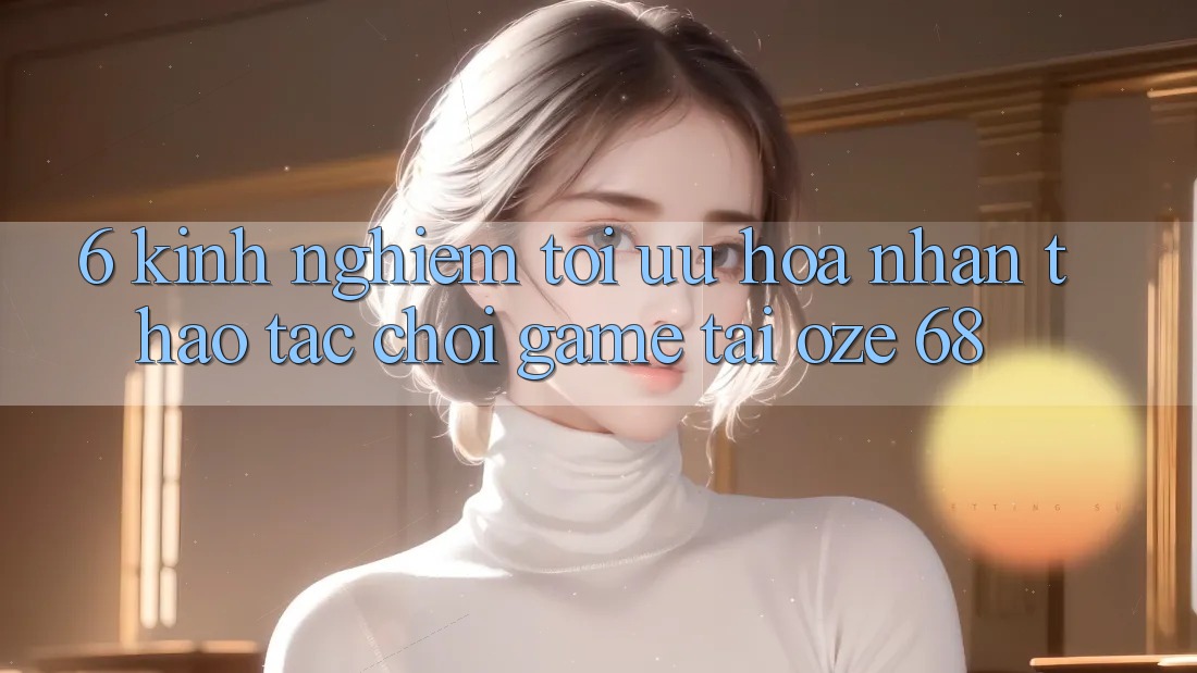 6. Kinh nghiệm Tối Ưu Hóa Nhận thao tác Chơi Game Tại Oze 68