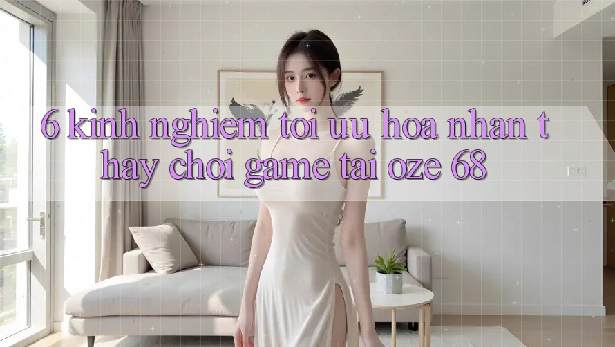6. Kinh nghiệm Tối Ưu Hóa Nhận thấy Chơi Game Tại Oze 68