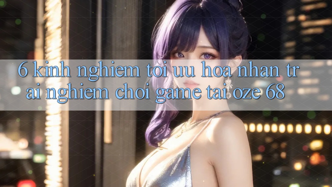 6. Kinh nghiệm Tối Ưu Hóa Nhận trải nghiệm Chơi Game Tại Oze 68