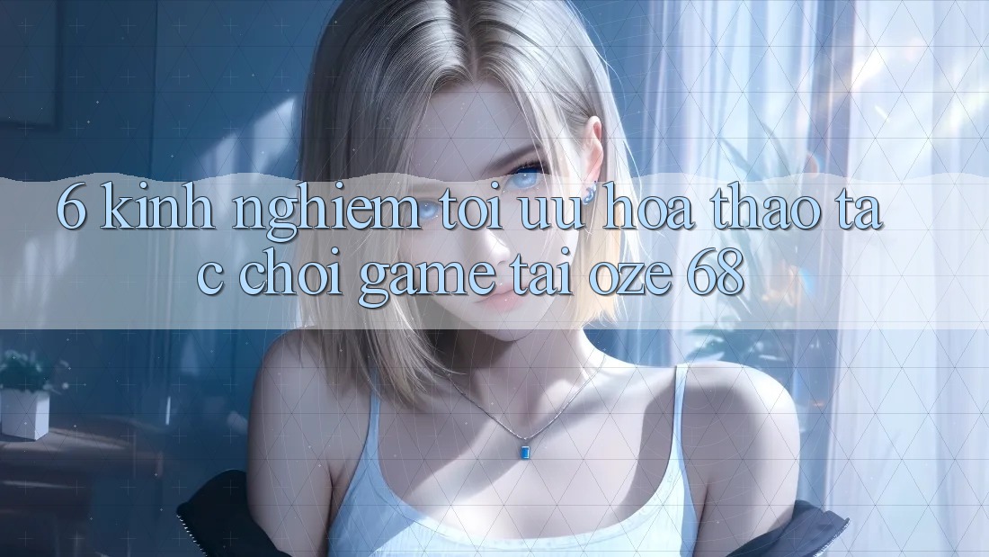 6. Kinh nghiệm Tối Ưu Hóa Thao tác Chơi Game Tại Oze 68