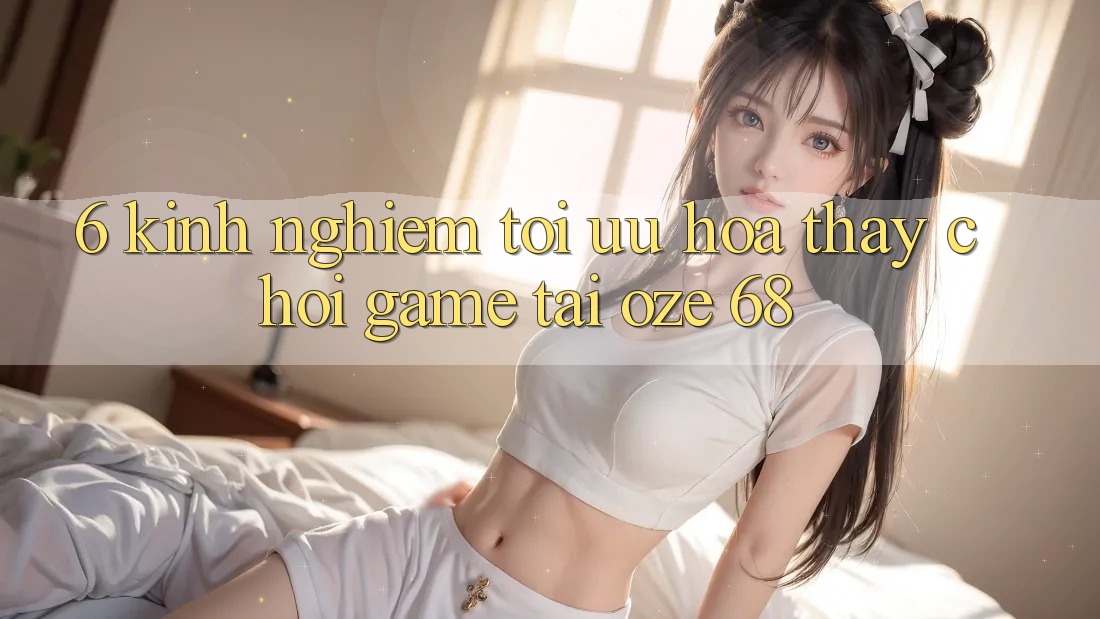 6. Kinh nghiệm Tối Ưu Hóa Thấy Chơi Game Tại Oze 68 6. Kinh nghiệm Tối Ưu Hóa Thấy Chơi Game Tại Oze 68