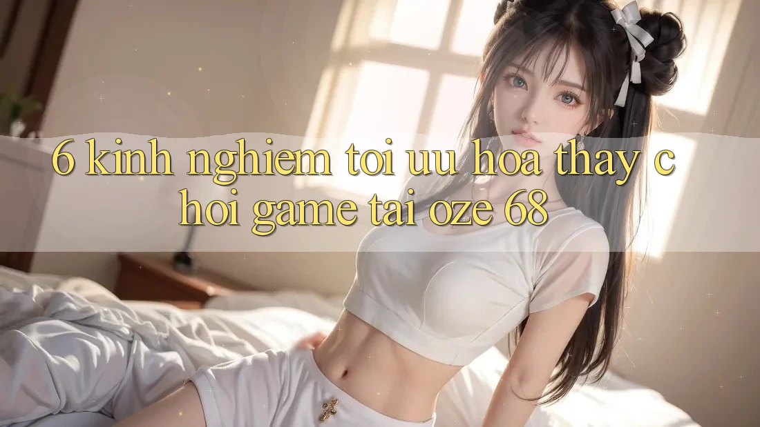 6. Kinh nghiệm Tối Ưu Hóa Thấy Chơi Game Tại Oze 68