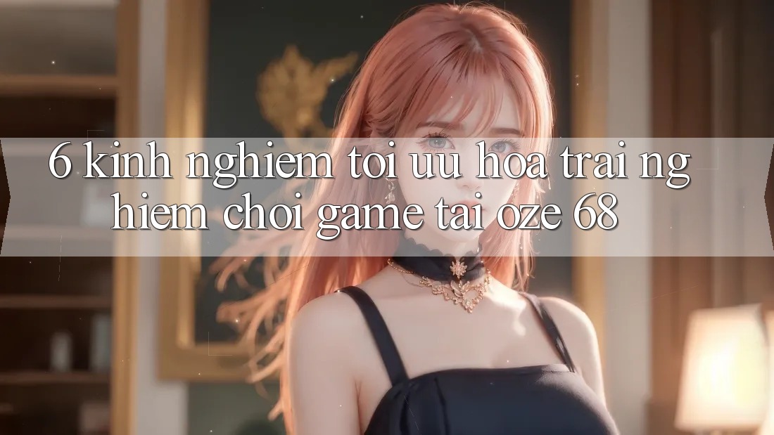 6. Kinh nghiệm Tối Ưu Hóa Trải nghiệm Chơi Game Tại Oze 68