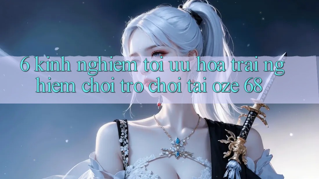 6. Kinh nghiệm Tối Ưu Hóa Trải Nghiệm Chơi Trò chơi Tại Oze 68