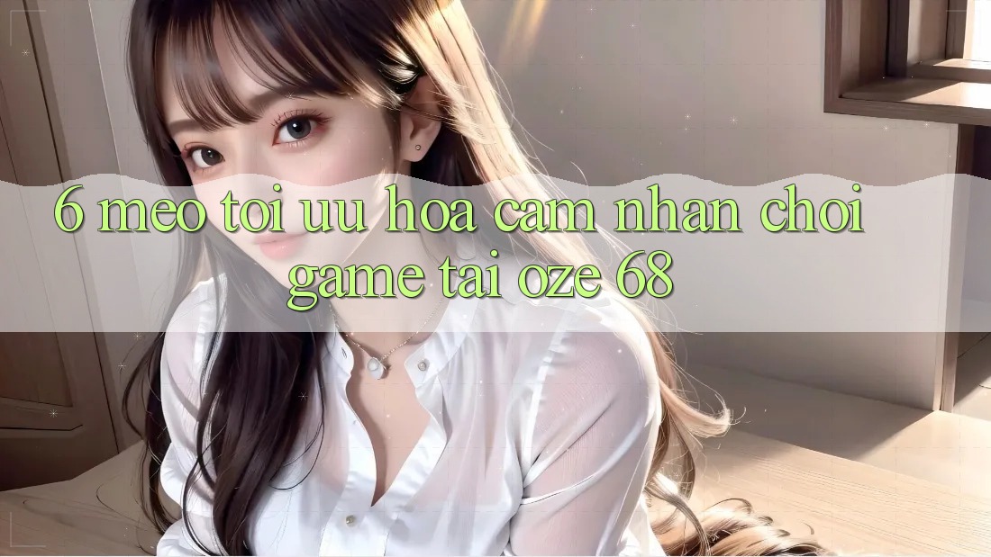 6. Mẹo Tối Ưu Hóa Cảm nhận Chơi Game Tại Oze 68