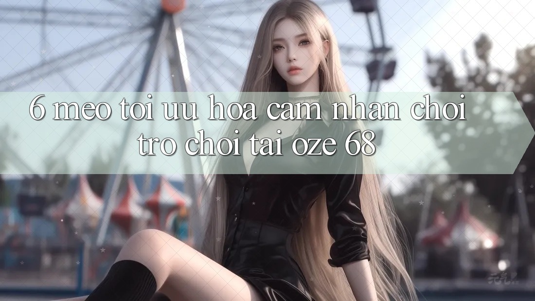 6. Mẹo Tối Ưu Hóa Cảm nhận Chơi Trò chơi Tại Oze 68