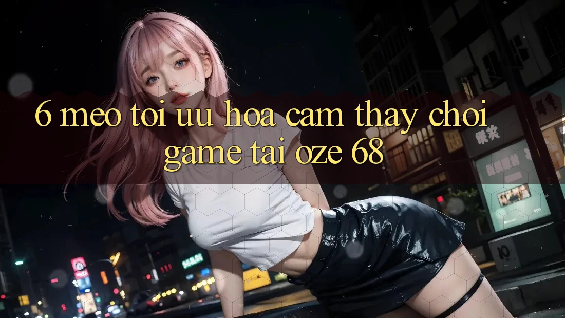 6. Mẹo Tối Ưu Hóa Cảm thấy Chơi Game Tại Oze 68