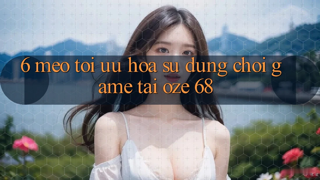 6. Mẹo Tối Ưu Hóa Sử dụng Chơi Game Tại Oze 68