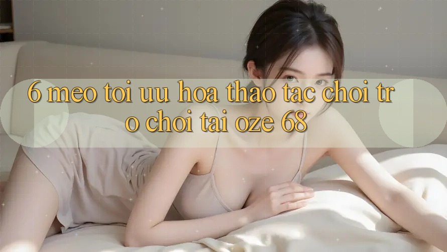 6. Mẹo Tối Ưu Hóa Thao tác Chơi Trò chơi Tại Oze 68