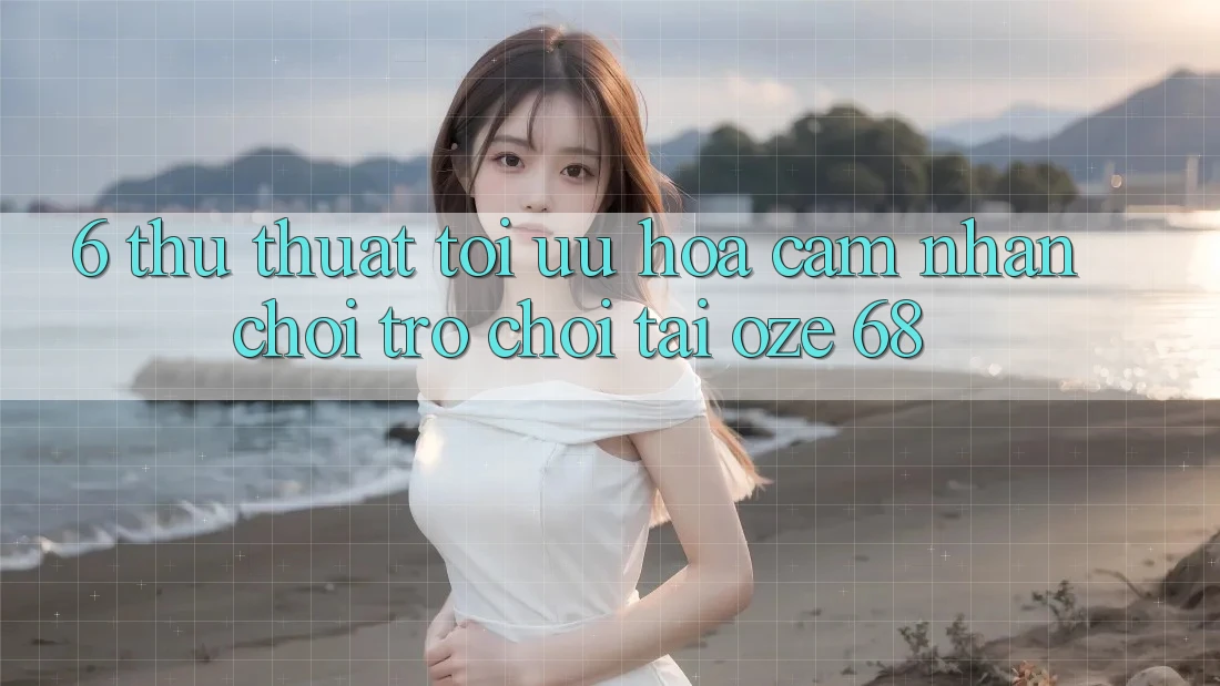 6. Thủ thuật Tối Ưu Hóa Cảm nhận Chơi Trò chơi Tại Oze 68 6. Thủ thuật Tối Ưu Hóa Cảm nhận Chơi Trò chơi Tại Oze 68