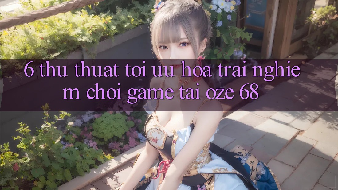 6. Thủ thuật Tối Ưu Hóa Trải Nghiệm Chơi Game Tại Oze 68 6. Thủ thuật Tối Ưu Hóa Trải Nghiệm Chơi Game Tại Oze 68