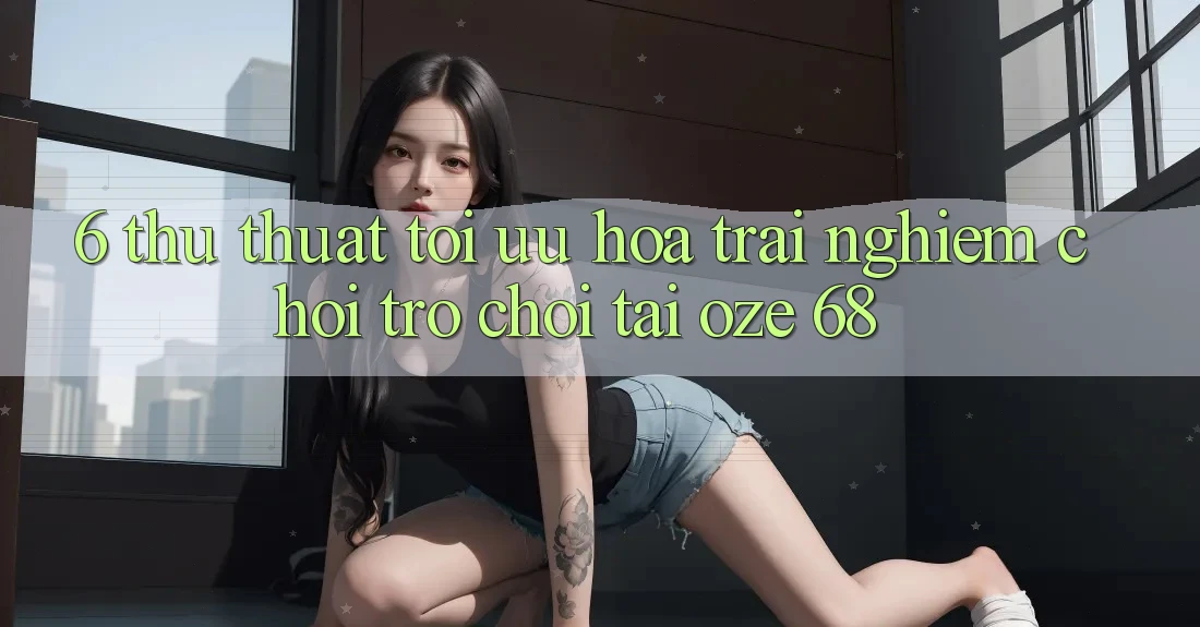 6. Thủ thuật Tối Ưu Hóa Trải Nghiệm Chơi Trò chơi Tại Oze 68 6. Thủ thuật Tối Ưu Hóa Trải Nghiệm Chơi Trò chơi Tại Oze 68