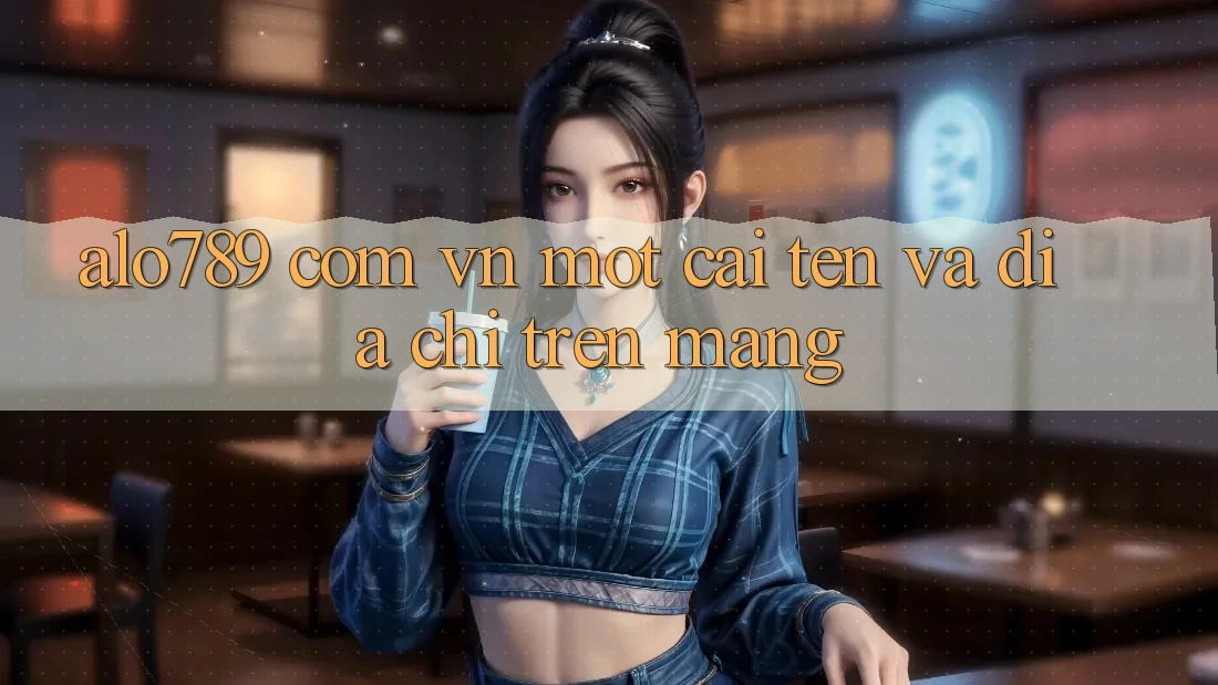 “alo789. com. vn” – Một cái tên và địa chỉ trên mạng