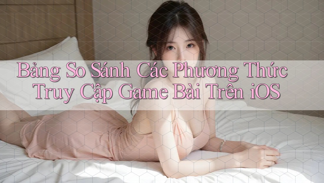 Bảng So Sánh Các Phương Thức Truy Cập Game Bài Trên iOS Bảng So Sánh Các Phương Thức Truy Cập Game Bài Trên iOS