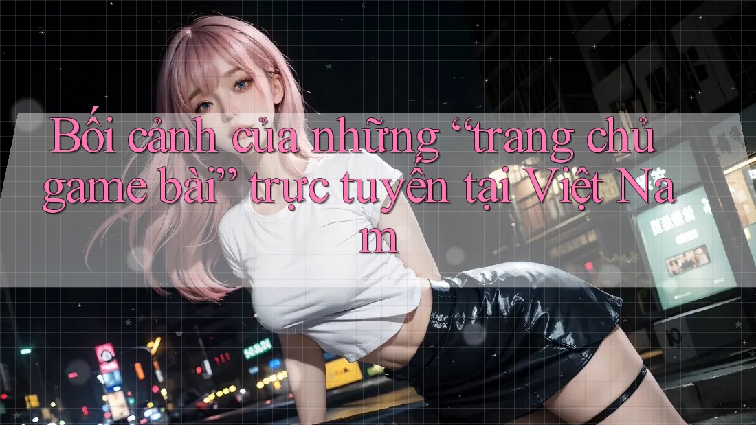 Bối cảnh của những “trang chủ game bài” trực tuyến tại Việt Nam Bối cảnh của những “trang chủ game bài” trực tuyến tại Việt Nam