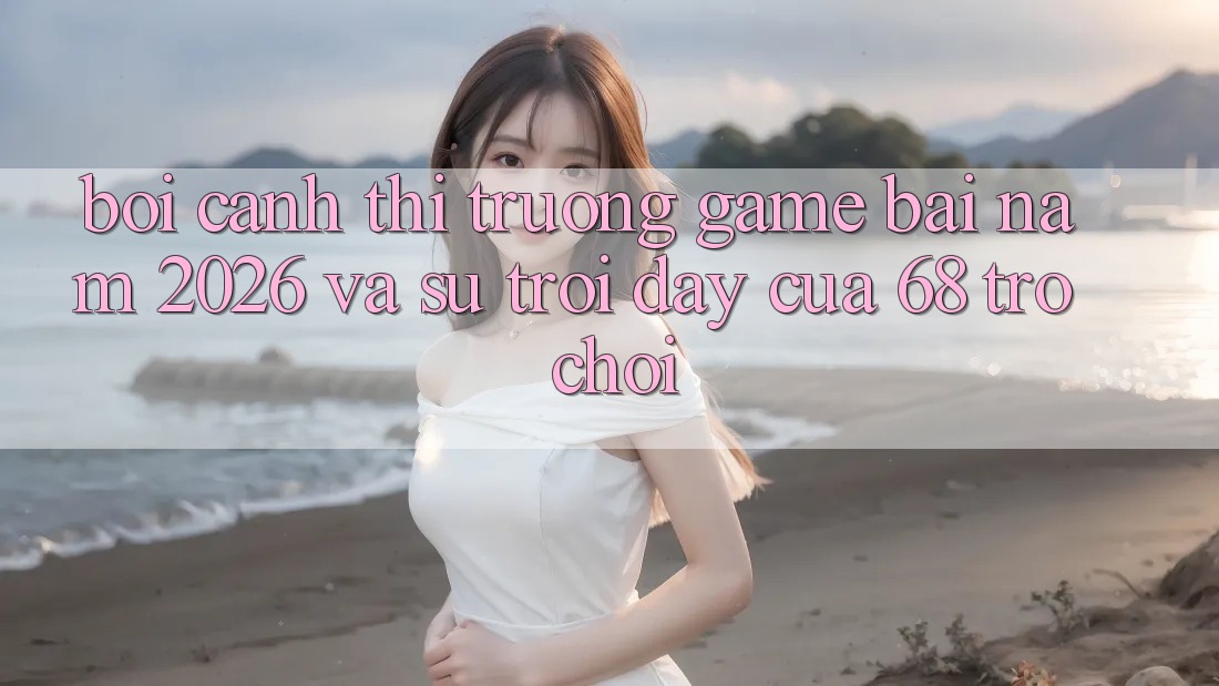 Bối Cảnh Thị Trường Game Bài Năm 2026 Và Sự Trỗi Dậy Của 68 Trò chơi