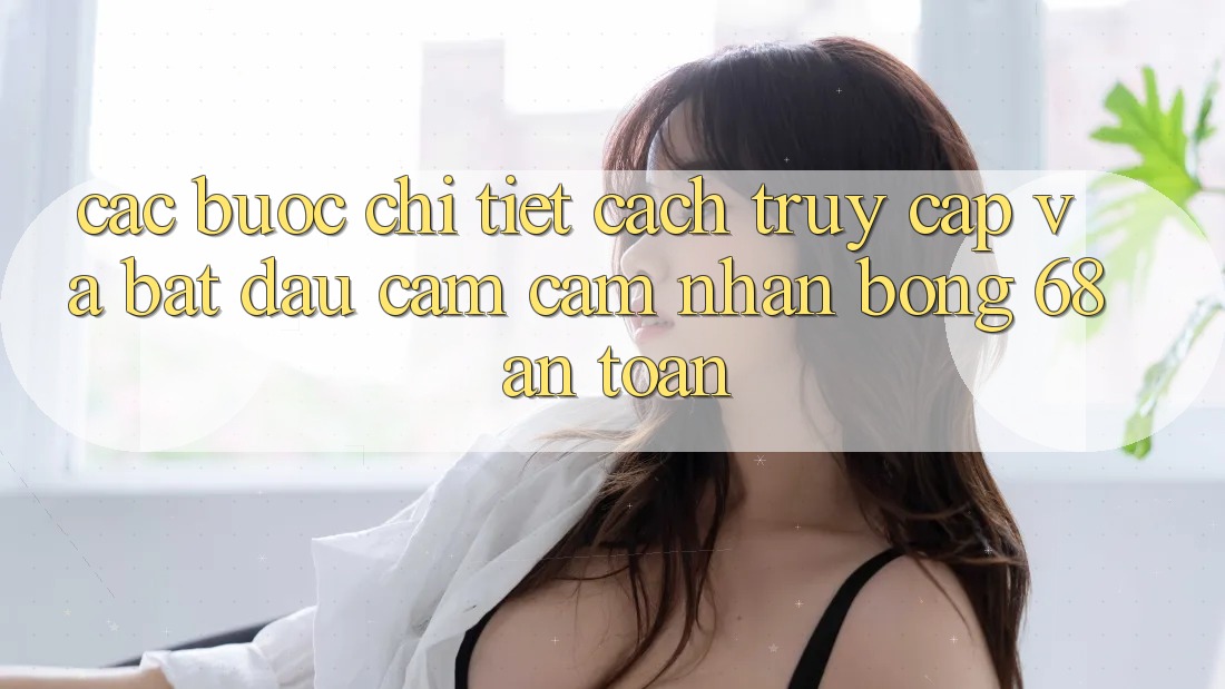 Các bước Chi Tiết Cách Truy Cập Và Bắt Đầu Cảm cảm nhận bong 68 An Toàn