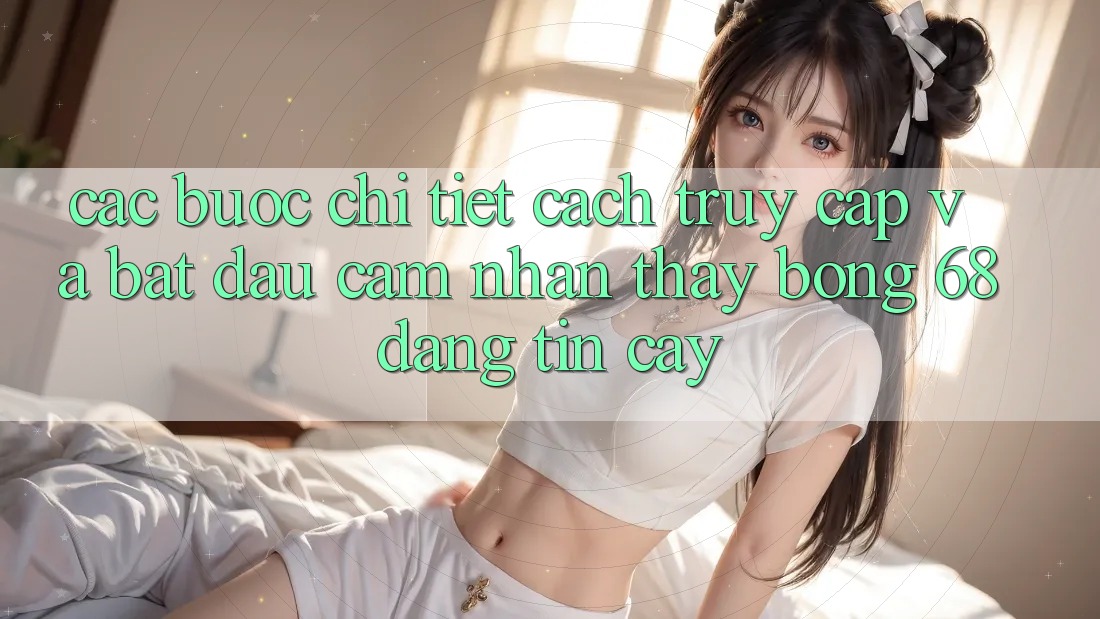 Các bước Chi Tiết Cách Truy Cập Và Bắt Đầu Cảm nhận thấy bong 68 Đáng tin cậy