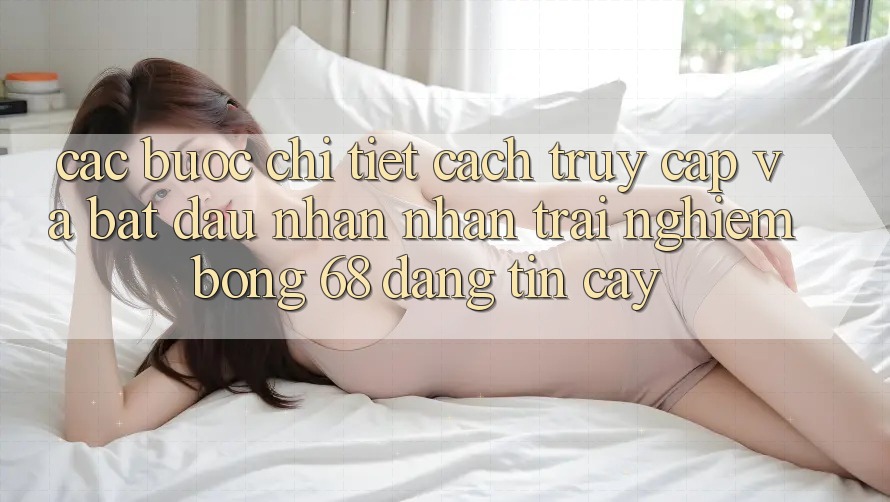 Các bước Chi Tiết Cách Truy Cập Và Bắt Đầu Nhận nhận trải nghiệm bong 68 Đáng tin cậy